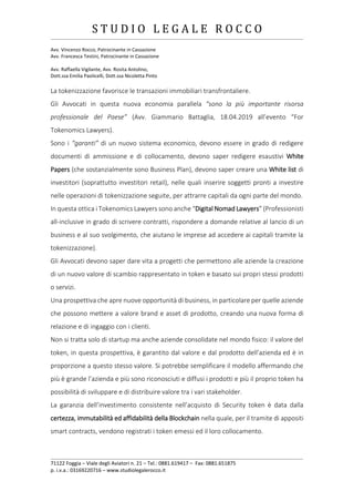 S T U D I O L E G A L E R O C C O
______________________________________________________________________________________________________________________________________________
Avv. Vincenzo Rocco, Patrocinante in Cassazione
Avv. Francesca Testini, Patrocinante in Cassazione
Avv. Raffaella Vigilante, Avv. Rosita Antolino,
Dott.ssa Emilia Paolicelli, Dott.ssa Nicoletta Pinto
______________________________________________________________________________________________________________________________________________
71122 Foggia – Viale degli Aviatori n. 21 – Tel.: 0881.619417 – Fax: 0881.651875
p. i.v.a.: 03169220716 – www.studiolegalerocco.it
La tokenizzazione favorisce le transazioni immobiliari transfrontaliere.
Gli Avvocati in questa nuova economia parallela “sono la più importante risorsa
professionale del Paese” (Avv. Giammario Battaglia, 18.04.2019 all’evento “For
Tokenomics Lawyers).
Sono i “garanti” di un nuovo sistema economico, devono essere in grado di redigere
documenti di ammissione e di collocamento, devono saper redigere esaustivi White
Papers (che sostanzialmente sono Business Plan), devono saper creare una White list di
investitori (soprattutto investitori retail), nelle quali inserire soggetti pronti a investire
nelle operazioni di tokenizzazione seguite, per attrarre capitali da ogni parte del mondo.
In questa ottica i Tokenomics Lawyers sono anche “Digital Nomad Lawyers” (Professionisti
all-inclusive in grado di scrivere contratti, rispondere a domande relative al lancio di un
business e al suo svolgimento, che aiutano le imprese ad accedere ai capitali tramite la
tokenizzazione).
Gli Avvocati devono saper dare vita a progetti che permettono alle aziende la creazione
di un nuovo valore di scambio rappresentato in token e basato sui propri stessi prodotti
o servizi.
Una prospettiva che apre nuove opportunità di business, in particolare per quelle aziende
che possono mettere a valore brand e asset di prodotto, creando una nuova forma di
relazione e di ingaggio con i clienti.
Non si tratta solo di startup ma anche aziende consolidate nel mondo fisico: il valore del
token, in questa prospettiva, è garantito dal valore e dal prodotto dell’azienda ed è in
proporzione a questo stesso valore. Si potrebbe semplificare il modello affermando che
più è grande l’azienda e più sono riconosciuti e diffusi i prodotti e più il proprio token ha
possibilità di sviluppare e di distribuire valore tra i vari stakeholder.
La garanzia dell’investimento consistente nell’acquisto di Security token è data dalla
certezza, immutabilità ed affidabilità della Blockchain nella quale, per il tramite di appositi
smart contracts, vendono registrati i token emessi ed il loro collocamento.
 