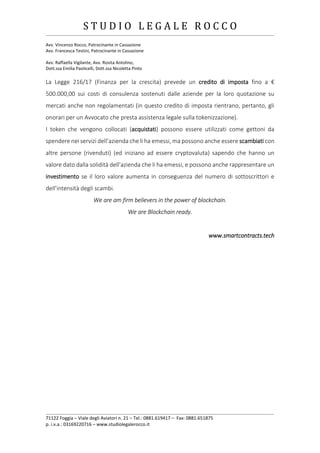 S T U D I O L E G A L E R O C C O
______________________________________________________________________________________________________________________________________________
Avv. Vincenzo Rocco, Patrocinante in Cassazione
Avv. Francesca Testini, Patrocinante in Cassazione
Avv. Raffaella Vigilante, Avv. Rosita Antolino,
Dott.ssa Emilia Paolicelli, Dott.ssa Nicoletta Pinto
______________________________________________________________________________________________________________________________________________
71122 Foggia – Viale degli Aviatori n. 21 – Tel.: 0881.619417 – Fax: 0881.651875
p. i.v.a.: 03169220716 – www.studiolegalerocco.it
La Legge 216/17 (Finanza per la crescita) prevede un credito di imposta fino a €
500.000,00 sui costi di consulenza sostenuti dalle aziende per la loro quotazione su
mercati anche non regolamentati (in questo credito di imposta rientrano, pertanto, gli
onorari per un Avvocato che presta assistenza legale sulla tokenizzazione).
I token che vengono collocati (acquistati) possono essere utilizzati come gettoni da
spendere nei servizi dell’azienda che li ha emessi, ma possono anche essere scambiati con
altre persone (rivenduti) (ed iniziano ad essere cryptovaluta) sapendo che hanno un
valore dato dalla solidità dell’azienda che li ha emessi, e possono anche rappresentare un
investimento se il loro valore aumenta in conseguenza del numero di sottoscrittori e
dell’intensità degli scambi.
We are am firm believers in the power of blockchain.
We are Blockchain ready.
www.smartcontracts.tech
 