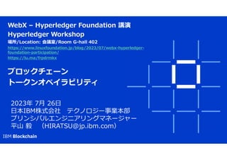 WebX – Hyperledger Foundation 講演
Hyperledger Workshop
場所/Location: 会議室/Room G-hall 402
https://www.linuxfoundation.jp/blog/2023/07/webx-hyperledger-
foundation-participation/
https://lu.ma/frpdrmkx
ブロックチェーン
トークンオペイラビリティ
2023年 7月 26日
日本IBM株式会社 テクノロジー事業本部
プリンシパルエンジニアリングマネージャー
平山 毅 （HIRATSU@jp.ibm.com）
 