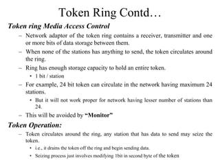 Token Ring Contd…
Token ring Media Access Control
– Network adaptor of the token ring contains a receiver, transmitter and one
or more bits of data storage between them.
– When none of the stations has anything to send, the token circulates around
the ring.
– Ring has enough storage capacity to hold an entire token.
• 1 bit / station
– For example, 24 bit token can circulate in the network having maximum 24
stations.
• But it will not work proper for network having lesser number of stations than
24.
– This will be avoided by “Monitor”
Token Operation:
– Token circulates around the ring, any station that has data to send may seize the
token.
• i.e., it drains the token off the ring and begin sending data.
• Seizing process just involves modifying 1bit in second byte of the token
 