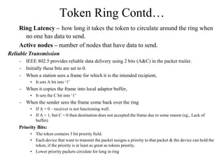 Token Ring Contd…
Ring Latency – how long it takes the token to circulate around the ring when
no one has data to send.
Active nodes – number of nodes that have data to send.
Reliable Transmission
– IEEE 802.5 provides reliable data delivery using 2 bits (A&C) in the packet trailer.
– Initially these bits are set to 0.
– When a station sees a frame for which it is the intended recipient,
• It sets A bit into ‘1’
– When it copies the frame into local adaptor buffer,
• It sets the C bit into ‘1’
– When the sender sees the frame come back over the ring
• If A = 0 – receiver is not functioning well.
• If A = 1, but C = 0 then destination does not accepted the frame due to some reason (eg., Lack of
buffer)
Priority Bits:
• The token contains 3 bit priority field.
• Each device that want to transmit the packet assigns a priority to that packet & the device can hold the
token, if the priority is at least as great as tokens priority.
• Lower priority packets circulate for long in ring
 