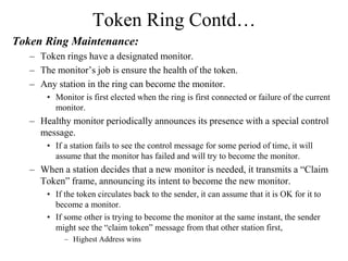 Token Ring Contd…
Token Ring Maintenance:
– Token rings have a designated monitor.
– The monitor’s job is ensure the health of the token.
– Any station in the ring can become the monitor.
• Monitor is first elected when the ring is first connected or failure of the current
monitor.
– Healthy monitor periodically announces its presence with a special control
message.
• If a station fails to see the control message for some period of time, it will
assume that the monitor has failed and will try to become the monitor.
– When a station decides that a new monitor is needed, it transmits a “Claim
Token” frame, announcing its intent to become the new monitor.
• If the token circulates back to the sender, it can assume that it is OK for it to
become a monitor.
• If some other is trying to become the monitor at the same instant, the sender
might see the “claim token” message from that other station first,
– Highest Address wins
 