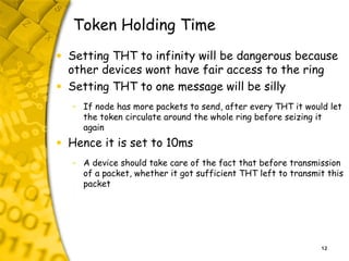12
Token Holding Time
• Setting THT to infinity will be dangerous because
other devices wont have fair access to the ring
...