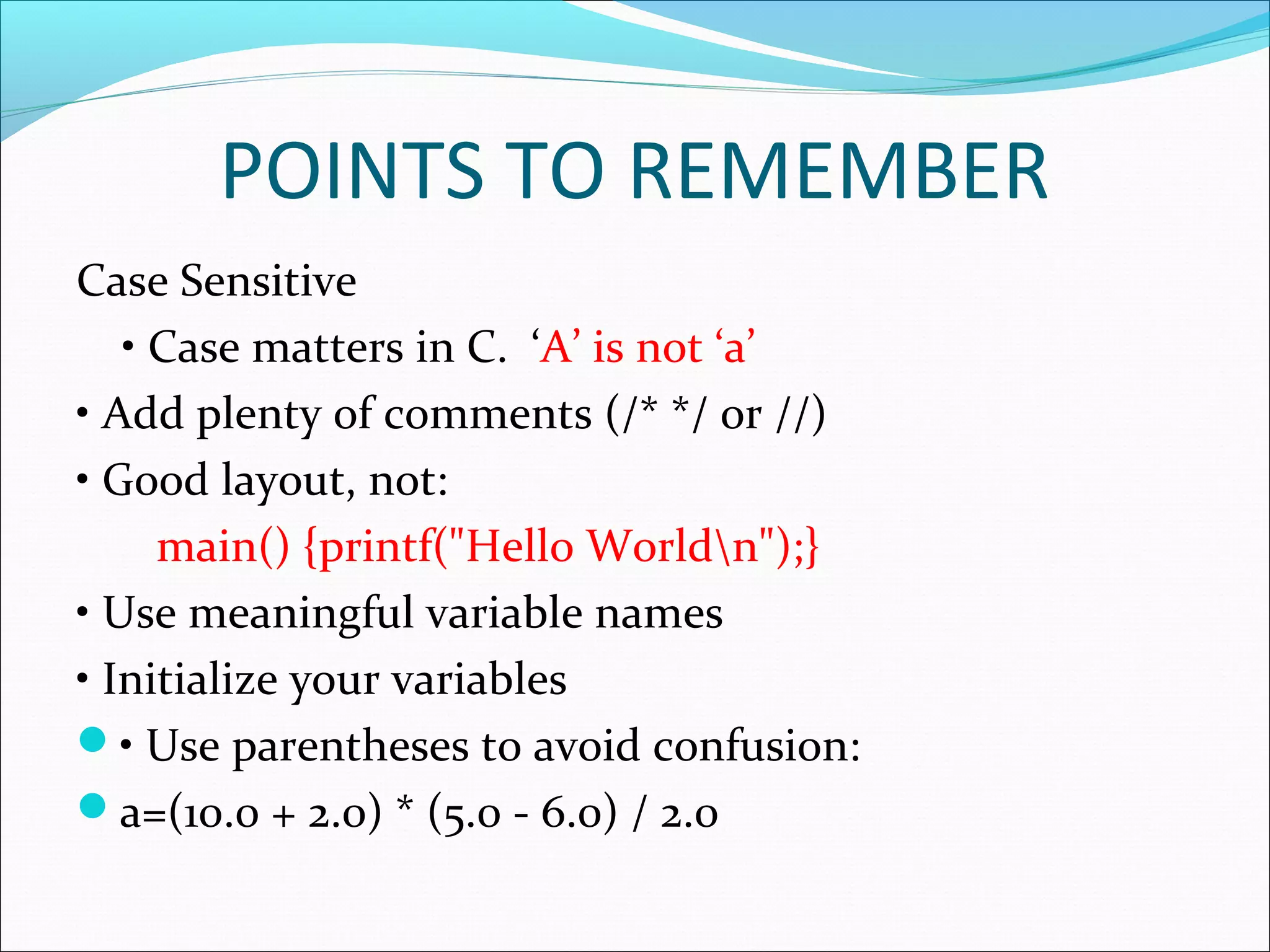 POINTS TO REMEMBER
Case Sensitive
• Case matters in C. ‘A’ is not ‘a’
• Add plenty of comments (/* */ or //)
• Good layout, not:
main() {printf("Hello Worldn");}
• Use meaningful variable names
• Initialize your variables
• Use parentheses to avoid confusion:
a=(10.0 + 2.0) * (5.0 - 6.0) / 2.0
 