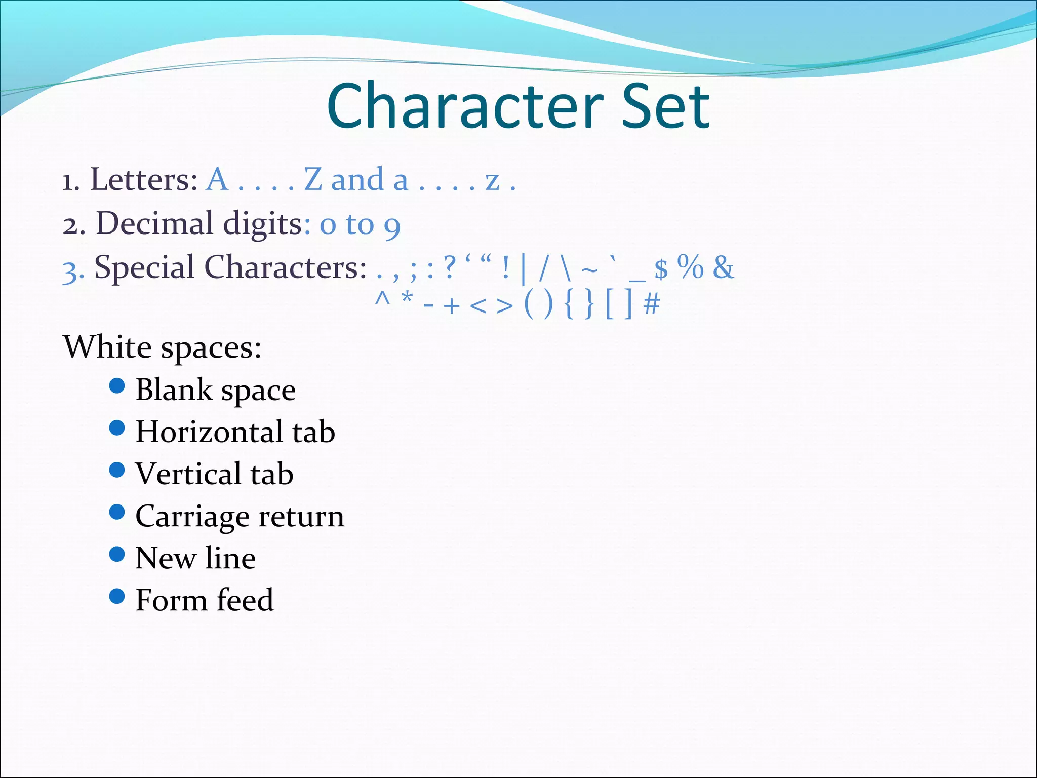 1. Letters: A . . . . Z and a . . . . z .
2. Decimal digits: 0 to 9
3. Special Characters: . , ; : ? ‘ “ ! | /  ~ ` _ $ % &
^ * - + < > ( ) { } [ ] #
White spaces:
Blank space
Horizontal tab
Vertical tab
Carriage return
New line
Form feed
Character Set
 