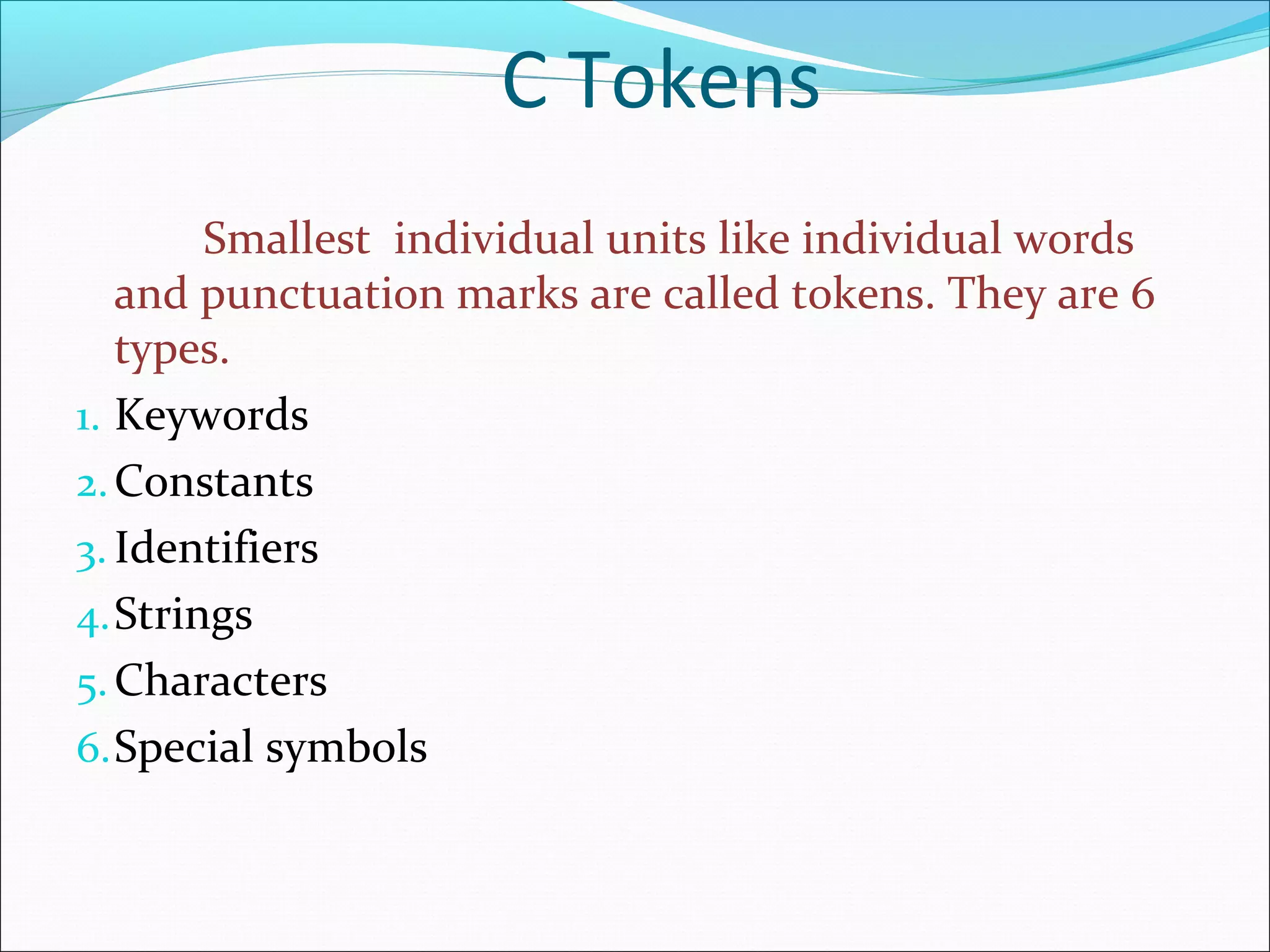 Smallest individual units like individual words
and punctuation marks are called tokens. They are 6
types.
1. Keywords
2.Constants
3. Identifiers
4.Strings
5.Characters
6.Special symbols
C Tokens
 