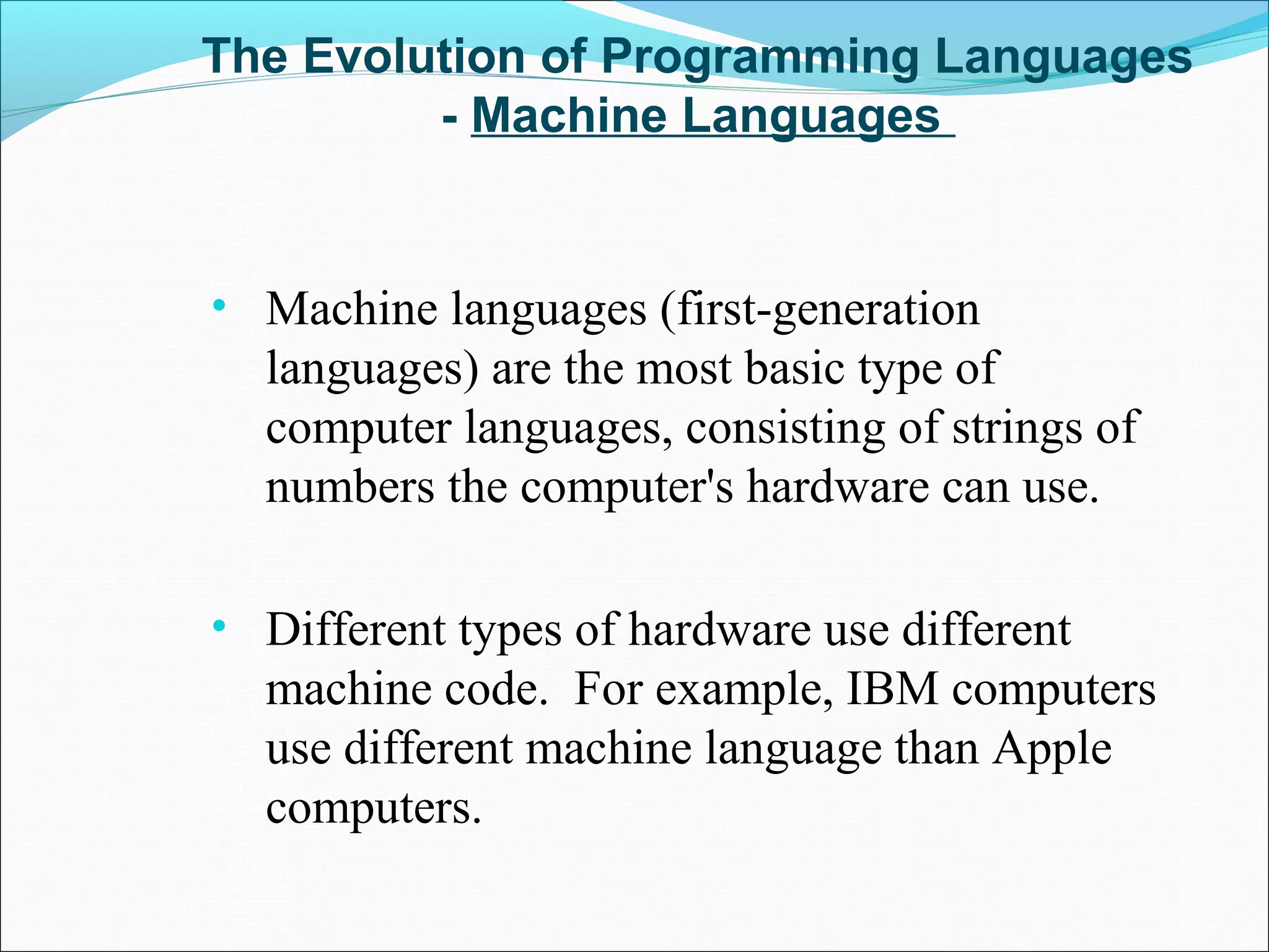 The Evolution of Programming Languages
- Machine Languages
• Machine languages (first-generation
languages) are the most basic type of
computer languages, consisting of strings of
numbers the computer's hardware can use.
• Different types of hardware use different
machine code. For example, IBM computers
use different machine language than Apple
computers.
 