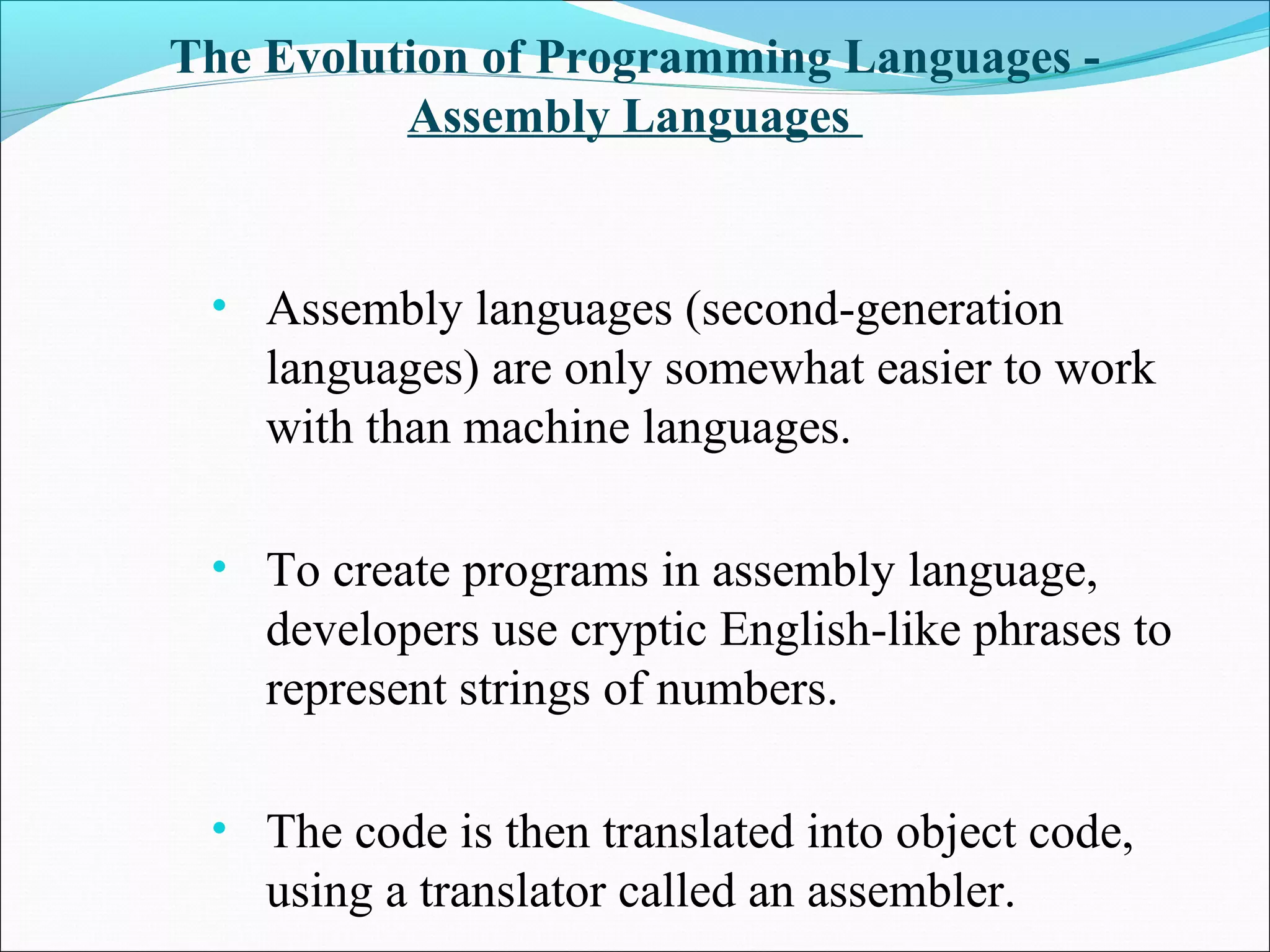 The Evolution of Programming Languages -
Assembly Languages
• Assembly languages (second-generation
languages) are only somewhat easier to work
with than machine languages.
• To create programs in assembly language,
developers use cryptic English-like phrases to
represent strings of numbers.
• The code is then translated into object code,
using a translator called an assembler.
 