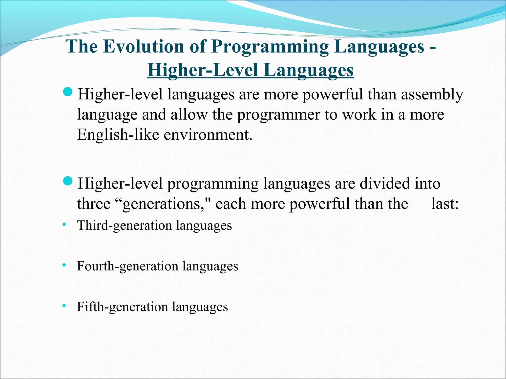 The Evolution of Programming Languages -
Higher-Level Languages
Higher-level languages are more powerful than assembly
language and allow the programmer to work in a more
English-like environment.
Higher-level programming languages are divided into
three “generations," each more powerful than the last:
• Third-generation languages
• Fourth-generation languages
• Fifth-generation languages
 