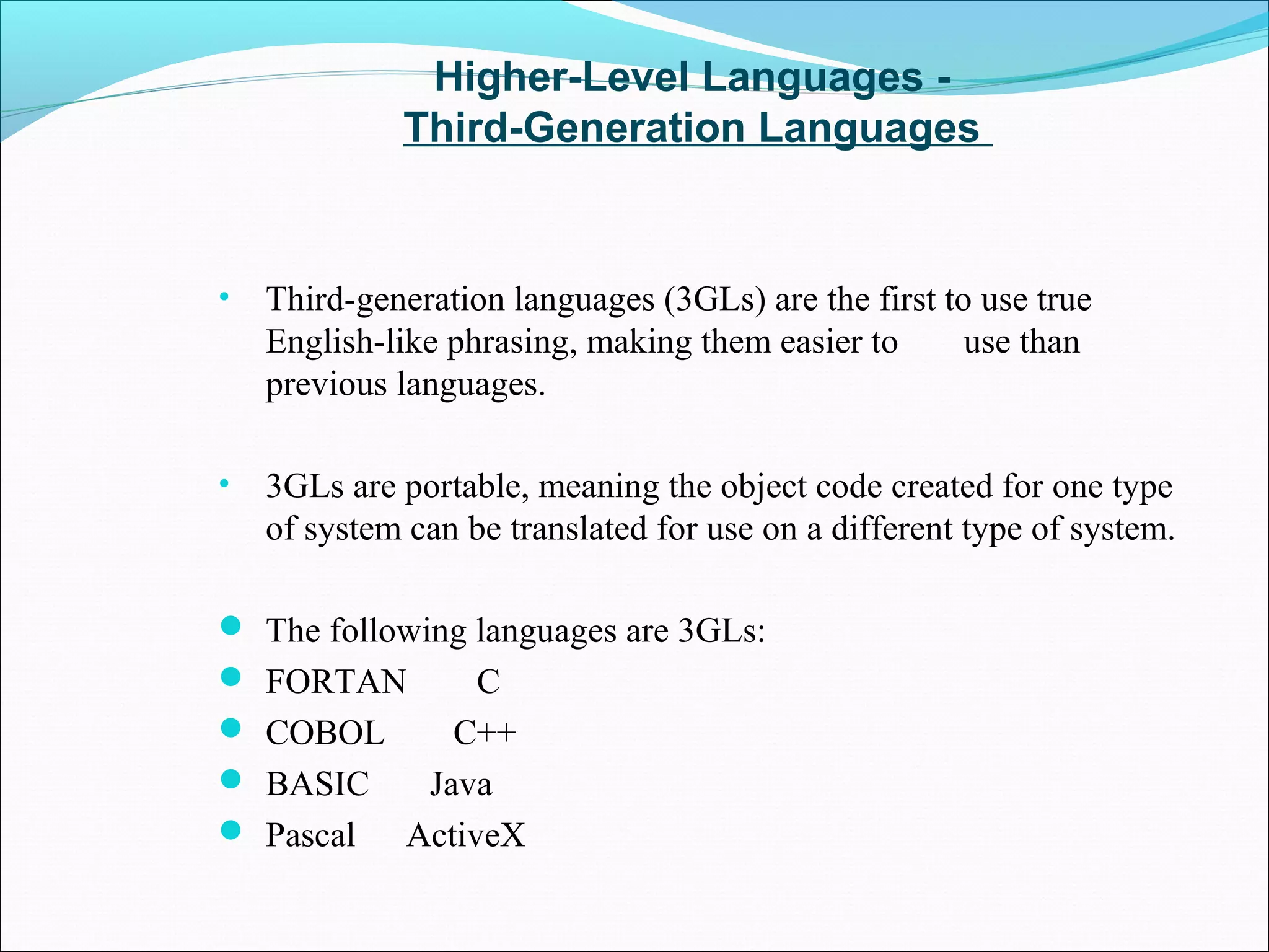 Higher-Level Languages -
Third-Generation Languages
• Third-generation languages (3GLs) are the first to use true
English-like phrasing, making them easier to use than
previous languages.
• 3GLs are portable, meaning the object code created for one type
of system can be translated for use on a different type of system.
 The following languages are 3GLs:
 FORTAN C
 COBOL C++
 BASIC Java
 Pascal ActiveX
 