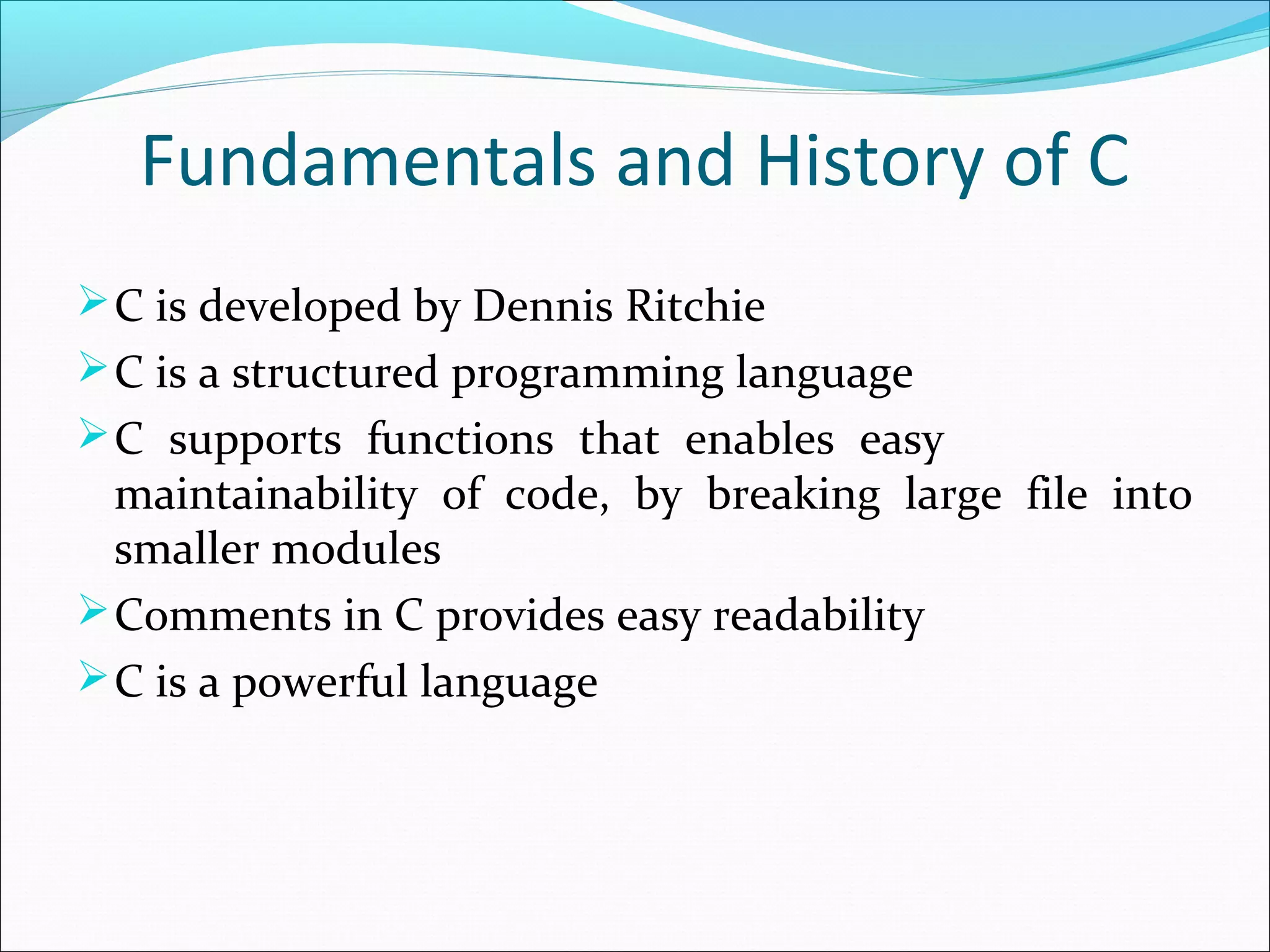 Fundamentals and History of C
C is developed by Dennis Ritchie
C is a structured programming language
C supports functions that enables easy
maintainability of code, by breaking large file into
smaller modules
Comments in C provides easy readability
C is a powerful language
 
