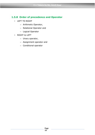 Page
10
C++ Tokens by Ms. Amrit Kaur
1.5.8 Order of precedence and Operator
• LEFT TO RIGHT
– Arithmetic Operator,
– Relational Operator and
– Logical Operator
• RIGHT to LEFT
– Unary operator,
– Assignment operator and
– Conditional operator
 