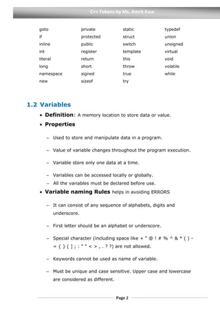 Page 2
C++ Tokens by Ms. Amrit Kaur
goto
if
inline
int
literal
long
namespace
new
private
protected
public
register
return
short
signed
sizeof
static
struct
switch
template
this
throw
true
try
typedef
union
unsigned
virtual
void
volatile
while
1.2 Variables
 Definition: A memory location to store data or value.
 Properties
– Used to store and manipulate data in a program.
– Value of variable changes throughout the program execution.
– Variable store only one data at a time.
– Variables can be accessed locally or globally.
– All the variables must be declared before use.
 Variable naming Rules helps in avoiding ERRORS
– It can consist of any sequence of alphabets, digits and
underscore.
– First letter should be an alphabet or underscore.
– Special character (including space like + “ @ ! # % ^ & * ( ) -
= { } [ ] ; : “ “ < > , . ? ?) are not allowed.
– Keywords cannot be used as name of variable.
– Must be unique and case sensitive. Upper case and lowercase
are considered as different.
 