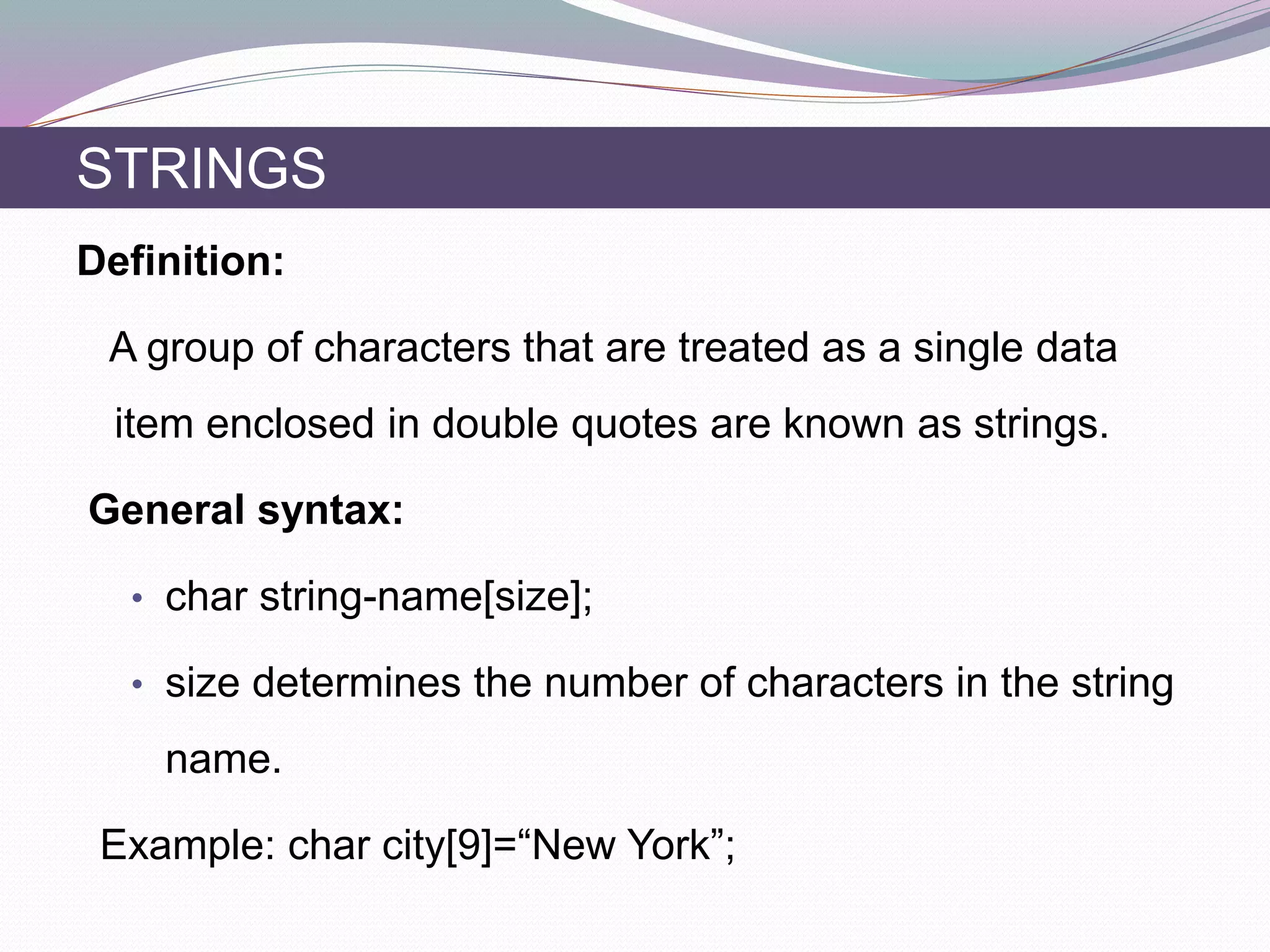 Definition:
A group of characters that are treated as a single data
item enclosed in double quotes are known as strings.
General syntax:
• char string-name[size];
• size determines the number of characters in the string
name.
Example: char city[9]=“New York”;
STRINGS
 