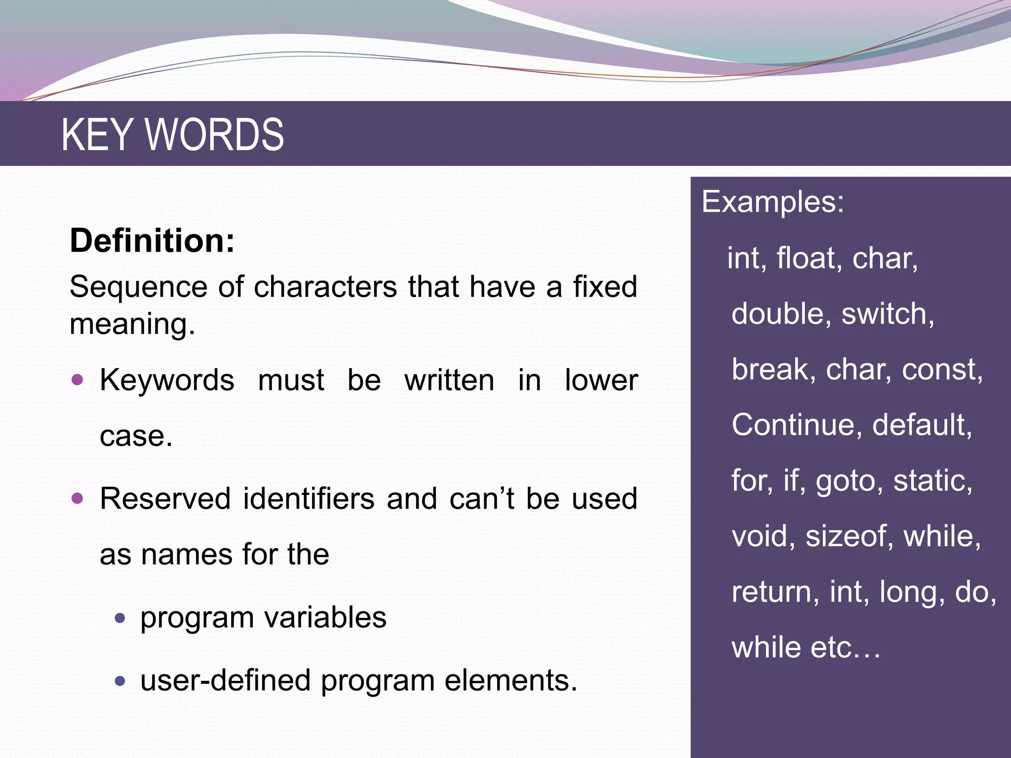 Definition:
Sequence of characters that have a fixed
meaning.
 Keywords must be written in lower
case.
 Reserved identifiers and can’t be used
as names for the
 program variables
 user-defined program elements.
KEY WORDS
Examples:
int, float, char,
double, switch,
break, char, const,
Continue, default,
for, if, goto, static,
void, sizeof, while,
return, int, long, do,
while etc…
 