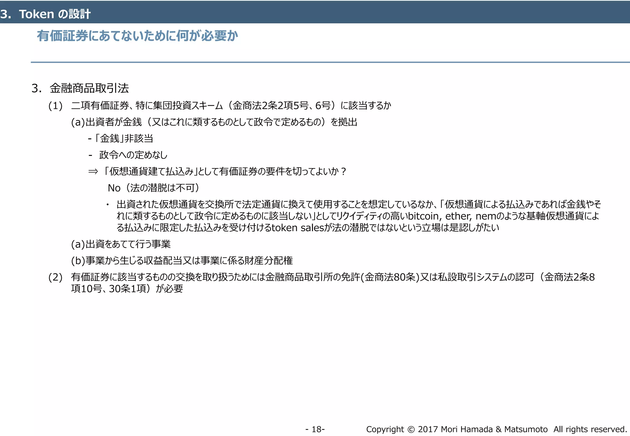 Copyright © 2017 Mori Hamada & Matsumoto All rights reserved.‐ 18‐
有価証券にあてないために何が必要か
3．Token の設計
3．金融商品取引法
(1) 二項有価証券、特に集団投資スキーム（金商法2条2項5号、6号）に該当するか
(a)出資者が金銭（又はこれに類するものとして政令で定めるもの）を拠出
- 「金銭」非該当
- 政令への定めなし
⇒ 「仮想通貨建て払込み」として有価証券の要件を切ってよいか？
No（法の潜脱は不可）
・ 出資された仮想通貨を交換所で法定通貨に換えて使用することを想定しているなか、「仮想通貨による払込みであれば金銭やそ
れに類するものとして政令に定めるものに該当しない」としてリクイディティの高いbitcoin, ether, nemのような基軸仮想通貨によ
る払込みに限定した払込みを受け付けるtoken salesが法の潜脱ではないという立場は是認しがたい
(a)出資をあてて行う事業
(b)事業から生じる収益配当又は事業に係る財産分配権
(2) 有価証券に該当するものの交換を取り扱うためには金融商品取引所の免許(金商法80条)又は私設取引システムの認可（金商法2条8
項10号、30条1項）が必要
 