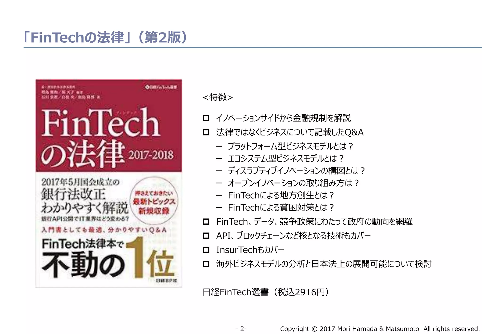 Copyright © 2017 Mori Hamada & Matsumoto All rights reserved.‐ 2‐
「FinTechの法律」（第2版）
<特徴>
 イノベーションサイドから金融規制を解説
 法律ではなくビジネスについて記載したQ&A
ー プラットフォーム型ビジネスモデルとは？
ー エコシステム型ビジネスモデルとは？
ー ディスラプティブイノベーションの構図とは？
ー オープンイノベーションの取り組み方は？
ー FinTechによる地方創生とは？
ー FinTechによる貧困対策とは？
 FinTech、データ、競争政策にわたって政府の動向を網羅
 API、ブロックチェーンなど核となる技術もカバー
 InsurTechもカバー
 海外ビジネスモデルの分析と日本法上の展開可能について検討
日経FinTech選書（税込2916円）
 
