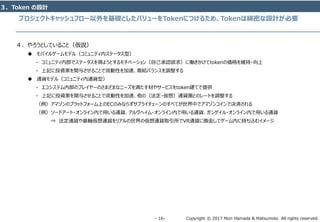 Copyright © 2017 Mori Hamada & Matsumoto All rights reserved.‐ 16‐
プロジェクトキャッシュフロー以外を基礎としたバリューをTokenにつけるため、Tokenは綿密な設計が必要
３．Token の設計
４．やろうとしていること（仮説）
 モバイルゲームモデル（コミュニティ内ステータス型）
‐ コミュニティ内部でステータスを得ようとするモチベーション（自己承認欲求）に働きかけてtokenの価格を維持・向上
‐ 上記に投資家を関与させることで流動性を加速、需給バランスを調整する
 通貨モデル（コミュニティ内通貨型）
- エコシステム内部のプレイヤーのさまざまなニーズを満たす材やサービスをtoken建てで提供
- 上記に投資家を関与させることで流動性を加速、他の（法定・仮想）通貨圏とのレートを調整する
（例）アマゾンのプラットフォーム上のECのみならずサプライチェーンのすべてが世界中でアマゾンコインで決済される
（例）ソードアート・オンライン内で用いる通貨、アルヴヘイム・オンライン内で用いる通貨、ガンゲイル・オンライン内で用いる通貨
⇒ 法定通貨や基軸仮想通貨をリアルの世界の仮想通貨取引所でVR通貨に換金してゲーム内に持ち込むイメージ
 