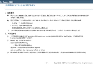 Copyright © 2017 Mori Hamada & Matsumoto All rights reserved.‐ 17‐
有価証券にあてないために何が必要か
3．Token の設計
1．留意事項
 グローバルに展開するため、日本の法制のみでなく他国、特にクロスボーダーのエンフォースメントが厳格な国の法令照会が
不可欠（特に米国）
 特定の国をオファリングから外したいのであれば、その国のユーザーをオファリング対象から外すための対処が必要
‐ ディスクレーマーだけで除外できるのか
‐ IPアドレスによる閲覧制限が必要か
‐ 居住地国を確認して申し込みができないようにする必要があるか
 日本の金商法の些細な要件をとらえて有価証券該当性を論じる弁護士がいるが、これはトークンセールスの本質から見て誤り
２．米国証券法
(1) 1933年証券法5条に定める「securities」特にinvestment contract(1933年証券法Section2(a)(1), 1934年取引所法
Section3(a)(1))に該当するかどうか
(2) Howey test (three prong test)
(a) investment of money
- 現金に限らず仮想通貨を含む
(b) with a reasonable expectation of profit
(c) derived from the managerial efforts of others
(3) Securitiesに該当するTokenは、取引所法に定める登録を得ないと取引所は取り扱うことができない(1934年取引所法Section5,6)
 