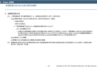 Copyright © 2017 Mori Hamada & Matsumoto All rights reserved.‐ 18‐
有価証券にあてないために何が必要か
3．Token の設計
3．金融商品取引法
(1) 二項有価証券、特に集団投資スキーム（金商法2条2項5号、6号）に該当するか
(a)出資者が金銭（又はこれに類するものとして政令で定めるもの）を拠出
- 「金銭」非該当
- 政令への定めなし
⇒ 「仮想通貨建て払込み」として有価証券の要件を切ってよいか？
No（法の潜脱は不可）
・ 出資された仮想通貨を交換所で法定通貨に換えて使用することを想定しているなか、「仮想通貨による払込みであれば金銭やそ
れに類するものとして政令に定めるものに該当しない」としてリクイディティの高いbitcoin, ether, nemのような基軸仮想通貨によ
る払込みに限定した払込みを受け付けるtoken salesが法の潜脱ではないという立場は是認しがたい
(a)出資をあてて行う事業
(b)事業から生じる収益配当又は事業に係る財産分配権
(2) 有価証券に該当するものの交換を取り扱うためには金融商品取引所の免許(金商法80条)又は私設取引システムの認可（金商法2条8
項10号、30条1項）が必要
 