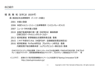 Copyright © 2017 Mori Hamada & Matsumoto All rights reserved.‐ 1‐
自己紹介
増 島 雅 和（ますじま まさかず）
森・濱田松本法律事務所 パートナー弁護士
2001 弁護士登録
2006 米国ウィルソン・ソンシーニ法律事務所（シリコンバレーオフィス）
2007 ニューヨーク州弁護士登録
2010 金融庁監督局銀行第一課（RRP担当）兼保険課
日経CSISバーチャルシンクタンク・フェロー
イニシアチブ： 金融の力で我が国産業構造のイノベーションを加速する“Startup Innovators”主宰
http://startupinnovators.jp/
2013 経済産業省 新事業創出支援関係者会議 委員
2015 ＩＭＦ外部カウンセル（米国FSAP：金融破綻処理法制担当）
日本クラウドファンディング協会理事、日本ベンチャーキャピタル協会顧問、FINOVATORS代表、日本ブロック
チェーン協会アドバイザー、仮想通貨事業者協会アドバイザー、ブロックチェーン推進協会アドバイザー 等
2016 経済産業省 FinTech研究会 ブロックチェーン研究会 委員
内閣官房IT総合戦略本部 シェアリングエコノミー検討会合 委員
 
