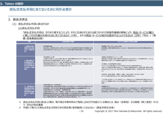 Copyright © 2017 Mori Hamada & Matsumoto All rights reserved.‐ 19‐
前払式支払手段にあてないために何が必要か
3．Token の設計
3．資金決済法
(1) 前払式支払手段に該当するか
(a)前払式支払手段
「前払式支払手段は、それを行使することにより、それに化体されたまたは紐づけられた財産的価値の移転により、商品・サービスの購入
に際してその代価の弁済のために充てられるもの（1号）、または商品・サービスの給付を請求することのできるもの（2号）である。」（高
橋・逐条解説60頁）
要件 立法担当官などの解説 ビットコインを念頭にした弁護士の解釈
i. 金額等の財産的
価値が記載・記録さ
れること（価値の保
存）
【逐条解説66頁】
支払手段として使用されるからには、購入に充てることのできる金額や給付を請求できる数量が、前払
式支払手段そのもの、あるいはコンピュータ・サーバなど別の場所に記載・記録されていることが必要。
【渡邉雅之・NBL 1021 (2014) 8頁】
政府見解は、権利の表象性を否定していることから、「前払式支払手段」に該当する可能性も否定したこ
とになろう。
ii. 金額・数量に応
ずる対価を得て発
行される証票等、番
号、記号その他のも
のであること（対価
発行）
【逐条解説66・67頁】
この場合の「対価」とは、必ずしも現金に限られず、財産的価値があるものはすべて含まれる。なお、対
価の額と保存される財産的価値が一致することは要しない。
前払式支払手段の「発行」とは、証票、電子機器その他の物（証票等）に利用者から前払いされる
財産的価値を記録するとともに、利用者に対し証票等・符号等を交付・付与して、利用者がその前
払式支払手段を使用することができる状態に置くことをいう。
【斉藤創・金財事情2014.3.31 / 27頁】
採掘は鉱山で岩を掘った結果、運が良ければ金が出るような行為であって、高い偶然性を持つ。このような
偶然性の高い行為について「対価関係」を観念することは容易ではない。
【片岡義弘・その他同事務所の弁護士】
ヒットコインのように発行者がいないとすれば「発行」されるものとの要件を満たさない。
「発行」という形態自体が観念し得るとしても、原始的に仮想通貨が発生して取得する際、通常は「対価」
が支払われるものでもないため、取引所等における仮想通貨の売買は、「対価を得て発行」されるものでは
ない。
【田中幸弘（新潟大教授）・遠藤元一弁護士／金法1996号（2014年）82頁】
ビットコインは発行者が存在しないため、資金決済法は適用されない。
⇒この「発行」の否定については、批判されている（「従来のビットコインを事例に挙げた論考はそのほとんど
がビットコイン管理者の「発行」ではなく「採掘」であるという理屈を鵜呑みにしている」（杉浦宣彦・中央大
教授））
iii. （発行者または
当該発行者が指定
する者に対して）代
価の弁済等に使用
されること（権利行
使）
【法律と実務91頁（立法担当者）】
1号は売買契約等により給付等を受ける場合にその反対給付としての代金の支払に使用することがで
きる証票等を、2号はそれ自体に物品等の給付請求権が表章されている証票等を規定している。
【法律と実務92頁（立法担当者）、実務解説65頁】
「代価の弁済のために」（1号）の解釈は、「代金を支払うために」という程度の意味で、これにより代
金債務を免責されるかどうかといった法律上の効果については何ら言及するものではない。後日発行
者から代金の支払が行われるため、その場では代金の支払を請求されないという機能をもったものであ
れば、「代価の弁済のために…使用することができるもの」に該当する。（※）
【斉藤創・同上】
生成関与者全体を発行者とみなし、かかる者のうち1人でも利用を受け入れている限り「発行者で利用可
能」とする考え方もありえようが個々の関与者は生成行為のごく一部に関与しているに過ぎない。ビットコイン
を決済手段として受け入れる者は任意に受け入れているのであり、いつでも受け入れを止められる。
※ 前払式支払手段に該当した場合、発行者は半期末時点で残高1,000万円を超えている場合には、届出（自家型）又は登録（第三者型）のうえ
で 50％の供託義務
※ 外国にて発行した前払式支払手段を日本の居住者に販売勧誘してはならない（資金決済法36条）
 