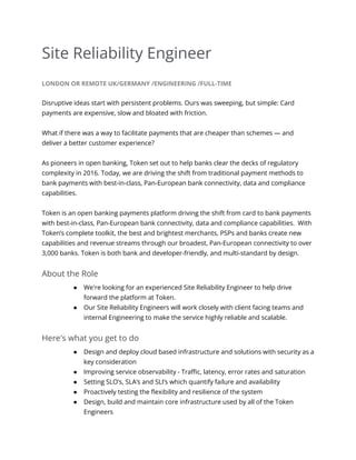 Site Reliability Engineer
LONDON OR REMOTE UK/GERMANY /ENGINEERING /FULL-TIME
Disruptive ideas start with persistent problems. Ours was sweeping, but simple: Card
payments are expensive, slow and bloated with friction.
What if there was a way to facilitate payments that are cheaper than schemes — and
deliver a better customer experience?
As pioneers in open banking, Token set out to help banks clear the decks of regulatory
complexity in 2016. Today, we are driving the shift from traditional payment methods to
bank payments with best-in-class, Pan-European bank connectivity, data and compliance
capabilities.
Token is an open banking payments platform driving the shift from card to bank payments
with best-in-class, Pan-European bank connectivity, data and compliance capabilities. With
Token’s complete toolkit, the best and brightest merchants, PSPs and banks create new
capabilities and revenue streams through our broadest, Pan-European connectivity to over
3,000 banks. Token is both bank and developer-friendly, and multi-standard by design.
About the Role
● We're looking for an experienced Site Reliability Engineer to help drive
forward the platform at Token.
● Our Site Reliability Engineers will work closely with client facing teams and
internal Engineering to make the service highly reliable and scalable.
Here's what you get to do
● Design and deploy cloud based infrastructure and solutions with security as a
key consideration
● Improving service observability - Traffic, latency, error rates and saturation
● Setting SLO’s, SLA’s and SLI’s which quantify failure and availability
● Proactively testing the flexibility and resilience of the system
● Design, build and maintain core infrastructure used by all of the Token
Engineers
 