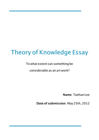 Theory of Knowledge Essay
    To what extent can something be

      considerable as an art work?




                             Name: Taehun Lee

          Date of submission: May 25th, 2012
 