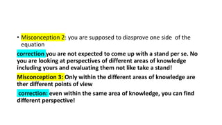 • Misconception 2: you are supposed to diasprove one side of the
equation
correction you are not expected to come up with a stand per se. No
you are looking at perspectives of different areas of knowledge
including yours and evaluating them not like take a stand!
Misconception 3: Only within the different areas of knowledge are
ther different points of view
correction: even within the same area of knowledge, you can find
different perspective!
 