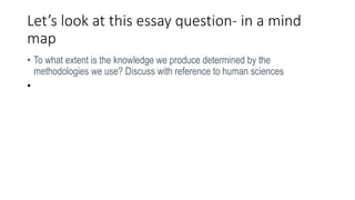 Let’s look at this essay question- in a mind
map
• To what extent is the knowledge we produce determined by the
methodologies we use? Discuss with reference to human sciences
•
 