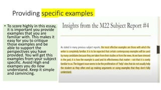 Providing specific examples
• To score highly in this essay,
it is important you provide
examples that you are
familiar with. This makes it
easy for you to critique
those examples and be
able to support the
perspectives you have
provided. You will get this
examples from your subject
specific. Avoid High end
exampes you do now
understand. Keep it simple
and convincing.
 