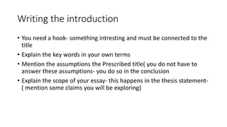 Writing the introduction
• You need a hook- something intresting and must be connected to the
title
• Explain the key words in your own terms
• Mention the assumptions the Prescribed title( you do not have to
answer these assumptions- you do so in the conclusion
• Explain the scope of your essay- this happens in the thesis statement-
( mention some claims you will be exploring)
 