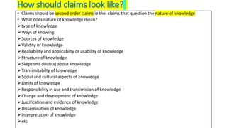 How should claims look like?
• Claims should be second order claims ie the claims that question the nature of knowledge
• What does nature of knowledge mean?
type of knowledge
Ways of knowing
Sources of knowledge
Validity of knowledge
Realiability and applicabilty or usability of knowledge
Structure of knowledge
Skeptism( doubts) about knowledge
Transimitabilty of knowledge
Social and cultural aspects of knowledge
Limits of knowledge
Responsibility in use and transimision of knowledge
Change and development of knowledge
Justification and evidence of knowledge
Dissemination of knowledge
Interpretation of knowledge
etc
 