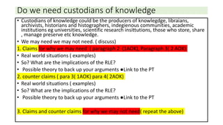 Do we need custodians of knowledge
• Custodians of knowledge could be the producers of knowlegdge, libraians,
archivists, historians and histographers, indegienous communities, academic
institutions eg universities, scientific research insittutions, those who store, share
, manage preserve etc knowledge.
• We may need we may not need. ( discuss)
1. Claims for why we may need ( paragraph 2 (1AOK), Paragraph 3( 2 AOK)
• Real world situations ( examples)
• So? What are the implications of the RLE?
• Possible theory to back up your arguments ●Link to the PT
2. counter claims ( para 3( 1AOK) para 4( 2AOK)
• Real world situations ( examples)
• So? What are the implications of the RLE?
• Possible theory to back up your arguments ●Link to the PT
3. Claims and counter claims for why we may not need( repeat the above)
 