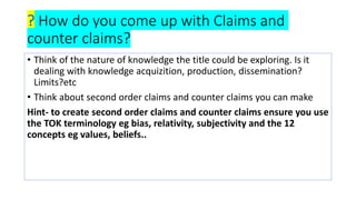 ? How do you come up with Claims and
counter claims?
• Think of the nature of knowledge the title could be exploring. Is it
dealing with knowledge acquizition, production, dissemination?
Limits?etc
• Think about second order claims and counter claims you can make
Hint- to create second order claims and counter claims ensure you use
the TOK terminology eg bias, relativity, subjectivity and the 12
concepts eg values, beliefs..
 