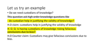 Let us try an example
• Do we need custodians of knowledge?
This question ask high order knowledge questions like
- do custodian help in justifying the validity of knowledge?
H.O claim: custodians help in justifying the validity of knowledge
H. O. Q- Is having custodians of knowledge risking fallacious
conclusions due to bias?
H.O Counter claim: Custodians may give fallacious conclusions due to
bias.
 