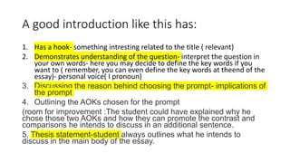 A good introduction like this has:
1. Has a hook- something intresting related to the title ( relevant)
2. Demonstrates understanding of the question- interpret the question in
your own words- here you may decide to define the key words if you
want to ( remember, you can even define the key words at theend of the
essay)- personal voice( I pronoun)
3. Discussing the reason behind choosing the prompt- implications of
the prompt
4. Outlining the AOKs chosen for the prompt
(room for improvement :The student could have explained why he
chose those two AOKs and how they can promote the contrast and
comparisons he intends to discuss in an additional sentence.
5. Thesis statement-student always outlines what he intends to
discuss in the main body of the essay.
 