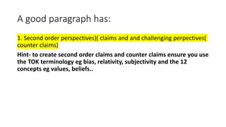 A good paragraph has:
1. Second order perspectives)( claims and and challenging perpectives(
counter claims)
Hint- to create second order claims and counter claims ensure you use
the TOK terminology eg bias, relativity, subjectivity and the 12
concepts eg values, beliefs..
 
