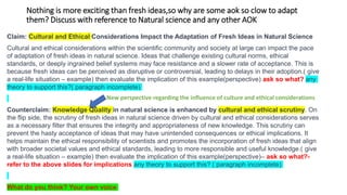 Nothing is more exciting than fresh ideas,so why are some aok so clow to adapt
them? Discuss with reference to Natural science and any other AOK
Claim: Cultural and Ethical Considerations Impact the Adaptation of Fresh Ideas in Natural Science
Cultural and ethical considerations within the scientific community and society at large can impact the pace
of adaptation of fresh ideas in natural science. Ideas that challenge existing cultural norms, ethical
standards, or deeply ingrained belief systems may face resistance and a slower rate of acceptance. This is
because fresh ideas can be perceived as disruptive or controversial, leading to delays in their adoption.( give
a real-life situation – example) then evaluate the implication of this example(perspective) ask so what? any
theory to support this?( paragraph incomplete)
Counterclaim: Knowledge Quality in natural science is enhanced by cultural and ethical scrutiny. On
the flip side, the scrutiny of fresh ideas in natural science driven by cultural and ethical considerations serves
as a necessary filter that ensures the integrity and appropriateness of new knowledge. This scrutiny can
prevent the hasty acceptance of ideas that may have unintended consequences or ethical implications. It
helps maintain the ethical responsibility of scientists and promotes the incorporation of fresh ideas that align
with broader societal values and ethical standards, leading to more responsible and useful knowledge.( give
a real-life situation – example) then evaluate the implication of this example(perspective)– ask so what?-
refer to the above slides for implications any theory to support this? ( paragraph incomplete)
What do you think? Your own voice
New perspective regarding the influence of culture and ethical considerations
 