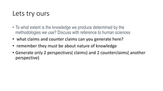 Lets try ours
• To what extent is the knowledge we produce determined by the
methodologies we use? Discuss with reference to human sciences
• what claims and counter claims can you generate here?
• remember they must be about nature of knowledge
• Generate only 2 perspectives( claims) and 2 counterclaims( another
perspective)
 