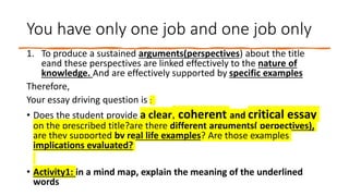 You have only one job and one job only
1. To produce a sustained arguments(perspectives) about the title
eand these perspectives are linked effectively to the nature of
knowledge. And are effectively supported by specific examples
Therefore,
Your essay driving question is :
• Does the student provide a clear, coherent and critical essay
on the prescribed title?are there different arguments( perpectives),
are they supported by real life examples? Are those examples
implications evaluated?
• Activity1: in a mind map, explain the meaning of the underlined
words
 