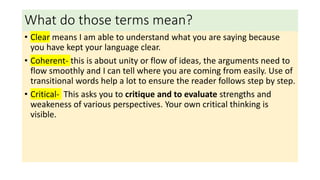 What do those terms mean?
• Clear means I am able to understand what you are saying because
you have kept your language clear.
• Coherent- this is about unity or flow of ideas, the arguments need to
flow smoothly and I can tell where you are coming from easily. Use of
transitional words help a lot to ensure the reader follows step by step.
• Critical- This asks you to critique and to evaluate strengths and
weakeness of various perspectives. Your own critical thinking is
visible.
 