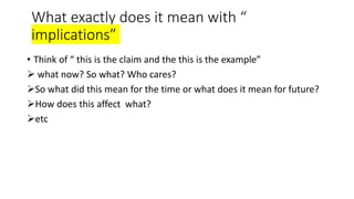 What exactly does it mean with “
implications”
• Think of “ this is the claim and the this is the example”
 what now? So what? Who cares?
So what did this mean for the time or what does it mean for future?
How does this affect what?
etc
 