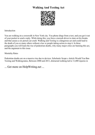 Walking And Texting Act
Introduction
You are walking on a crosswalk in New York city. You phone dings from a text, and you get it out
of your pocket to send a reply. While doing this, you force a taxicab driver to slam on his breaks
and that causes a six person car crash. Walking and Texting is a dangerous act and could lead to
the death of you or many others without a law or people taking action to stop it. In these
paragraphs you will learn the rise of pedestrian deaths, why many major cities are banning this act,
and the argument to this issue.
Mortality Rates
Pedestrian deaths are on a massive rise due to devices. Scholastic Scope s Article Would You Ban
Texting and Walkingstates, Between 2000 and 2011, distracted walking led to 11,000 injuries in
... Get more on HelpWriting.net ...
 
