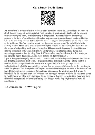 Case Study Booth House
An assessment is the evaluation of what a client s needs and issues are. Assessments are more in
depth than screening. A screening is brief and aims to get a quick understanding of the problem
that is affecting the client, and the severity of the problem. Booth House does a screening
process in the form of their Hotline call, and an assessment when they do their Intake. A Hotline
Call is the screening process that will inform those looking for shelter if they can receive shelter
at Booth House. The first question aims to get the name, age and sex of the individual who is
seeking shelter. It than askes about who is making the call and the reason why the individual or
the person who is calling needs to receive shelter. This question is important because if factors
into the decision of if the youth will receive shelter or not. The other questions during this
screening process that is a deciding factor is if the teen has a medical illness, is a firer starter, or
has a mental health diagnosis.... Show more content on Helpwriting.net ...
Upon arriving housekeeping policies have to be met before completing the assessment. Once those
are done the assessment must begin. The assessment is a continuation of the Hotline call but is
more in depth. The question in the assessment are geared more toward getting a better
understanding of what the teen s problem is, why they are seeking shelter and what they are feeling
about the process. This always the staff to get a better understanding of the issue in the words of the
teen. Unfortunately, the assessment does not take into account the youths strength. It would be
beneficial for the youth to know that someone saw a strength on them. Many of the youth that come
to Booth House have low self esteem and do not believe in themselves. Just asking them what they
think their strengths are and then reaffirming that thought would help to give them a boost of
confidence in
... Get more on HelpWriting.net ...
 