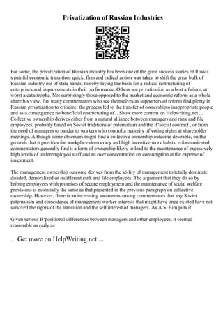 Privatization of Russian Industries
For some, the privatization of Russian industry has been one of the great success stories of Russia
s painful economic transition: quick, firm and radical action was taken to shift the great bulk of
Russian industry out of state hands, thereby laying the basis for a radical restructuring of
enterprises and improvements in their performance. Others see privatization as a best a failure, at
worst a catastrophe. Not surprisingly those opposed to the market and economic reform as a whole
sharethis view. But many commentators who see themselves as supporters of reform find plenty in
Russian privatization to criticize: the process led to the transfer of ownershipto inappropriate people
and as a consequence no beneficial restructuring of... Show more content on Helpwriting.net ...
Collective ownership derives either from a natural alliance between managers and rank and file
employees, probably based on Soviet traditions of paternalism and the В‘social contract , or from
the need of managers to pander to workers who control a majority of voting rights at shareholder
meetings. Although some observers might find a collective ownership outcome desirable, on the
grounds that it provides for workplace democracy and high incentive work habits, reform oriented
commentators generally find it a form of ownership likely to lead to the maintenance of excessively
high levels of underemployed staff and an over concentration on consumption at the expense of
investment.
The management ownership outcome derives from the ability of management to totally dominate
divided, demoralized or indifferent rank and file employees. The argument that they do so by
bribing employees with promises of secure employment and the maintenance of social welfare
provisions is essentially the same as that presented in the previous paragraph on collective
ownership. However, there is an increasing awareness among commentators that any Soviet
paternalism and coincidence of management worker interests that might have once existed have not
survived the rigors of the transition and the self interest of managers. As A.S. Bim puts it:
Given serious В‘positional differences between managers and other employees, it seemed
reasonable as early as
... Get more on HelpWriting.net ...
 