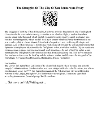 The Struggles Of The City Of San Bernardino Essay
The struggles of the City of San Bernardino, California are well documented; one of the highest
crime rates in the state and the country, extensive acres of urban blight, a median household
income under forty thousand, which has left residents living in poverty, a cash insolvency as a
result of mismanagement, which has left the City in chapter nine bankruptcy for three and a half
years, and a political climate distorted from lack of experience, and conflicting ideologies and
agendas. Also well documented is the strained relationship of between the City and the Unions that
represent its employees. Most notably the firefighter s union, which has sued the City on numerous
occasions over pension, overtime and overall work conditions. As part of the City s plan to exit
bankruptcy the firefighters will be annexed into San Bernardinocounty fire. This moves makes it
that much more important for the City and the union to resolve its differences for the good of the
firefighters. Keywords: San Bernardino, Bankruptcy, Union, Firefighters
Introduction
The City of San Bernardino, California is the seventeenth largest city in the state and home to
roughly 210,000 residents. San Bernardino was once recognized for its colorful culture, and vibrant
entertainment scene. In 1977, San Bernardino received the All American City award from the
National Civic League, the highest Civic Performance award given. Thirty nine years later
according to consumer financial group, San Bernardino
... Get more on HelpWriting.net ...
 