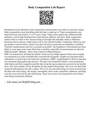 Body Composition Lab Report
Introduction In the laboratory body composition measurements were taken in a practice setting.
Body composition is just describing what the body is made up of. These measurements were
taken from men and women, 21 to 25 years of age. Today many people have different health
problems, such as high blood pressure, heart disease, diabetes, and more. Body composition
matters when it comes to this, because being overweight and unhealthy makes a difference.
Knowing where a person weight needs to be to stay and feel healthy is important. (However note
just because a person looks a certain way does not always mean they are unhealthy or healthy)
Therefore measurements must be as accurate as possible. The hypothesis is that humans are more
likely to come upon errors more likely than a machine, especially if measurements are taken by
different people. Methods... Show more content on Helpwriting.net ...
BMI was measured by dividing the subject s body mass by height squared. Body mass (weight)
was measured on a scale in pounds then converted into kilograms. Height was measured with a
stadiometer, in inches then converted into centimeters. (BMI= weight/height^2) Waist to hip ratio
was measured using gulick tape measure. The tape went around the subject s waist meeting the
belly button and then wrapped around the hips (wrap the tape around once and end on the number
zero). The waist number will be divided by the hip number (Waist/Hip). The seven site Skin Fold
measured subcutaneous fat with a caliper. The seven site skin fold testing was more accurate than
the three skin sites testing. The triceps, subscapular, chest, axilla, suprailium, abdomen, and thigh
were the seven sites for the skin fold testing. These seven areas were measured in sets of three,
each being measured by different
... Get more on HelpWriting.net ...
 