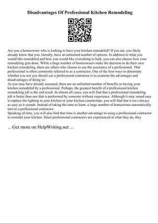 Disadvantages Of Professional Kitchen Remodeling
Are you a homeowner who is looking to have your kitchen remodeled? If you are, you likely
already know that you, literally, have an unlimited number of options. In addition to what you
would like remodeled and how you would like everything to look, you can also choose how your
remodeling gets done. While a large number of homeowners make the decision to do their own
kitchen remodeling, there are others who choose to use the assistance of a professional. That
professional is often commonly referred to as a contractor. One of the best ways to determine
whether you not you should use a professional contractor is to examine the advantages and
disadvantages of doing so.
As you may have already assumed, there are an unlimited number of benefits to having your
kitchen remodeled by a professional. Perhaps, the greatest benefit of a professional kitchen
remodeling job is the end result. In almost all cases, you will find that a professional remodeling
job is better than one that is performed by someone without experience. Although it may sound easy
to replace the lighting in your kitchen or your kitchen countertops, you will find that it isn t always
as easy as it sounds. Instead of taking the time to learn, a large number of homeowner automatically
turn to a professional contractor.
Speaking of time, you will also find that time is another advantage to using a professional contractor
to remodel your kitchen. Since professional contractors are experienced at what they do, they
... Get more on HelpWriting.net ...
 