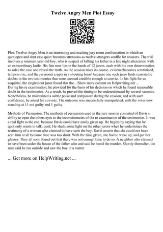 Twelve Angry Men Plot Essay
Plot: Twelve Angry Men is an interesting and exciting jury room confrontation in which an
quot;open and shut case quot; becomes strenuous as twelve strangers scuffle for answers. The trial
involves a nineteen year old boy, who is suspect of killing his father in a late night altercation with
an extraordinary knife. His fate now lies in the hands of 12 jurors, each with his own determination
to solve the case and reveal the truth. As the session takes its course, evidencebecomes scrutinised,
tempers rise, and the juryroom erupts in a shouting brawl because one such juror finds reasonable
doubts in the two testimonies that were deemed credible enough to convict. In his fight for an
acquittal, the singled out juror found that the... Show more content on Helpwriting.net ...
During his re examination, he provided for the basis of his decision on which he found reasonable
doubt in the testimonies. As a result, he proved the timing to be underestimated by several seconds.
Nonetheless, he maintained a subtle poise and composure during the cession, and with such
confidence, he asked for a revote. The outcome was successfully manipulated, with the votes now
standing at 11 not guilty and 1 guilty.
Methods of Persuasion: The methods of persuasion used in the jury session consisted of Davis s
ability to open the others eyes to the inconsistencies of the re examination of the testimonies. It was
a real fight to the end, because Davis could have easily given up. He begins by saying that he
quot;only wants to talk. quot; He sheds some light on the other jurors when he undermines the
testimony of a woman who claimed to have seen the boy. Davis asserts that she could not have
seen him at all because time was too short. With the time given, she had to wake up, and put her
glasses. They all soon found out that there was not enough time to do so. A neighbor also claimed
to have been under the house of the father who and said he heard the murder. Shortly thereafter, the
man said he ran outside and saw the boy in a matter
... Get more on HelpWriting.net ...
 